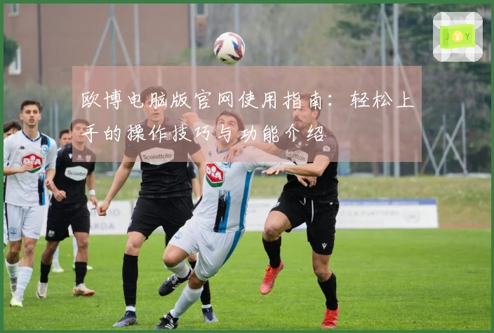 欧博电脑版官网使用指南:轻松上手的操作技巧与功能介绍